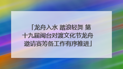 龙舟入水 踏浪轻舞 第十九届闽台对渡文化节龙舟邀请赛筹备工作有序推进
