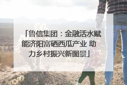鲁信集团：金融活水赋能济阳富硒西瓜产业 助力乡村振兴新图景
