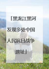 黑龙江黑河发现多处中国人民抗日战争遗址