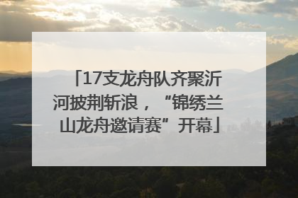 17支龙舟队齐聚沂河披荆斩浪，“锦绣兰山龙舟邀请赛”开幕