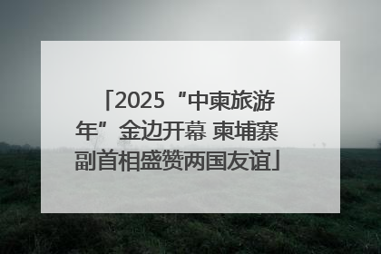 2025“中柬旅游年”金边开幕 柬埔寨副首相盛赞两国友谊