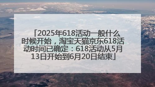 2025年618活动一般什么时候开始，淘宝天猫京东618活动时间已确定：618活动从5月13日开始到6月20日结束