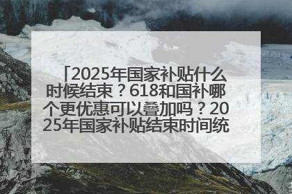 2025年国家补贴什么时候结束？618和国补哪个更优惠可以叠加吗？2025年国家补贴结束时间统一为12月31日