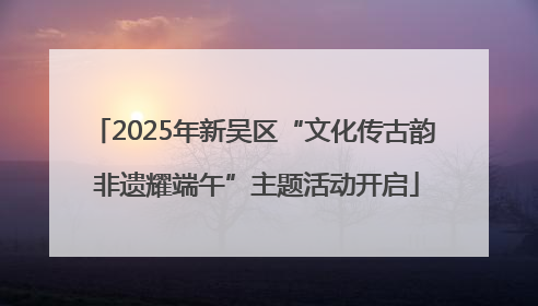 2025年新吴区“文化传古韵 非遗耀端午”主题活动开启