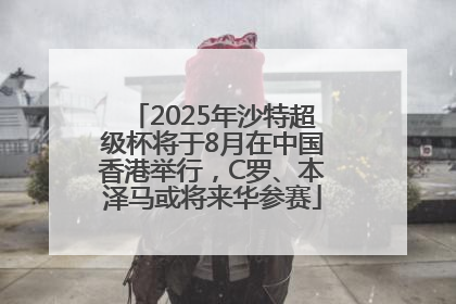 2025年沙特超级杯将于8月在中国香港举行，C罗、本泽马或将来华参赛