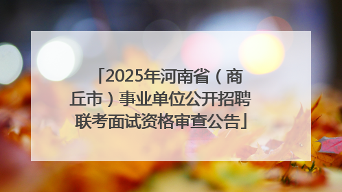 2025年河南省（商丘市）事业单位公开招聘联考面试资格审查公告