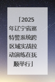 2025年辽宁省巡特警系统跨区域实战拉动演练在抚顺举行