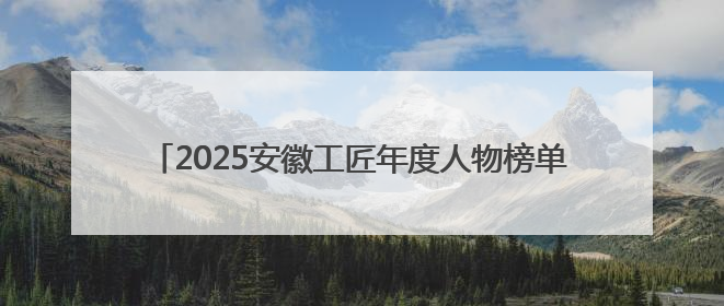 2025安徽工匠年度人物榜单揭晓：致敬匠心，共谱创新华章