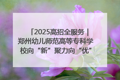 2025高招全服务｜郑州幼儿师范高等专科学校向“新”聚力向“优”提质 努力打造特色鲜明的高水平师范院校