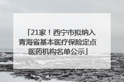 21家！西宁市拟纳入青海省基本医疗保险定点医药机构名单公示