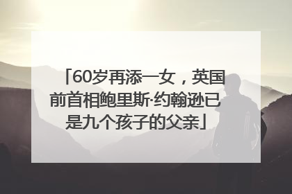 60岁再添一女，英国前首相鲍里斯·约翰逊已是九个孩子的父亲