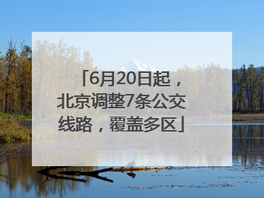 6月20日起，北京调整7条公交线路，覆盖多区