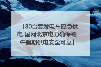 80台套发电车应急供电 国网北京电力确保端午假期供电安全可靠