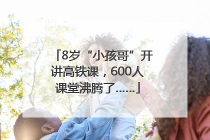 8岁“小孩哥”开讲高铁课，600人课堂沸腾了……